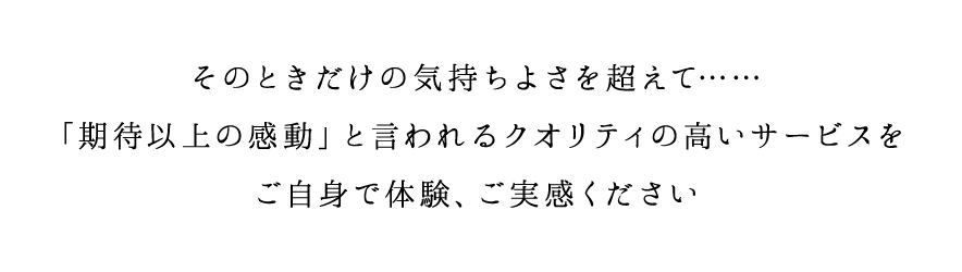 そのときだけの気持ちよさを超えて……「期待以上の感動」と言われるクオリティの高いサービスをご自身で体験、ご実感ください