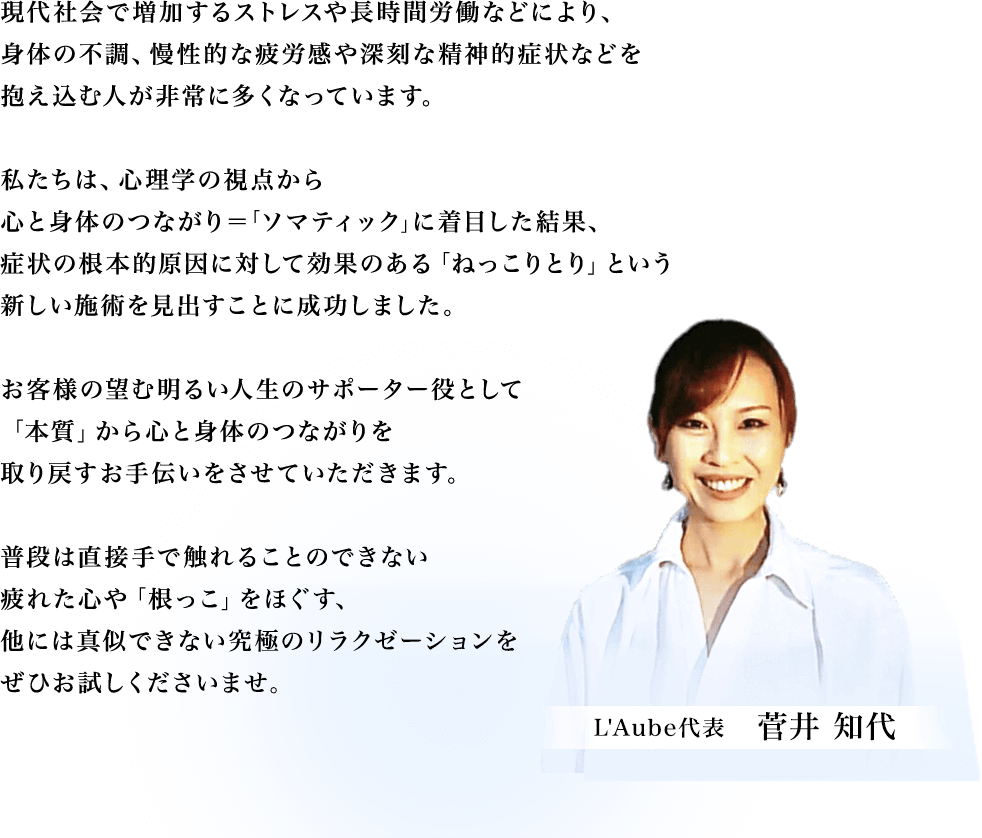 現代社会で増加するストレスや長時間労働などにより、身体の不調、慢性的な疲労感や深刻な精神的症状などを抱え込む人が非常に多くなっています。私たちは、心理学の視点から心と身体のつながり＝｢ソマティック｣に着目した結果、症状の根本的原因に対して効果のある「ねっこりとり」という新しい施術を見出すことに成功しました。お客様の望む明るい人生のサポーター役として「本質」から心と身体のつながりを取り戻すお手伝いをさせていただきます。普段は直接手で触れることのできない疲れた心や「根っこ」をほぐす、他には真似できない究極のリラクゼーションをぜひお試しくださいませ。