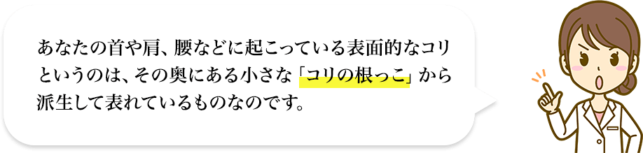 あなたの首や肩、腰などに起こっている表面的なコリというのは、その奥にある小さな「コリの根っこ」から派生して表れているものなのです。