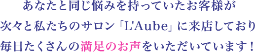 あなたと同じ悩みを持っていたお客様が次々と私たちのサロン「L'Aube」に来店しており毎日たくさんの満足のお声をいただいています！