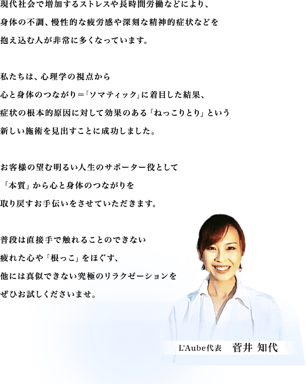 現代社会で増加するストレスや長時間労働などにより、身体の不調、慢性的な疲労感や深刻な精神的症状などを抱え込む人が非常に多くなっています。私たちは、心理学の視点から心と身体のつながり＝｢ソマティック｣に着目した結果、症状の根本的原因に対して効果のある「ねっこりとり」という新しい施術を見出すことに成功しました。お客様の望む明るい人生のサポーター役として「本質」から心と身体のつながりを取り戻すお手伝いをさせていただきます。普段は直接手で触れることのできない疲れた心や「根っこ」をほぐす、他には真似できない究極のリラクゼーションをぜひお試しくださいませ。