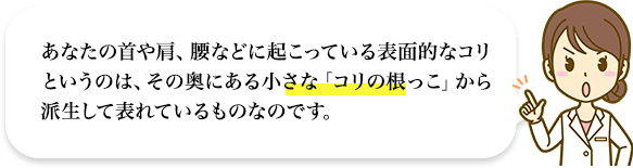 あなたの首や肩、腰などに起こっている表面的なコリというのは、その奥にある小さな「コリの根っこ」から派生して表れているものなのです。